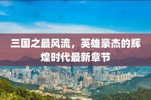三國(guó)之最風(fēng)流，英雄豪杰的輝煌時(shí)代最新章節(jié)