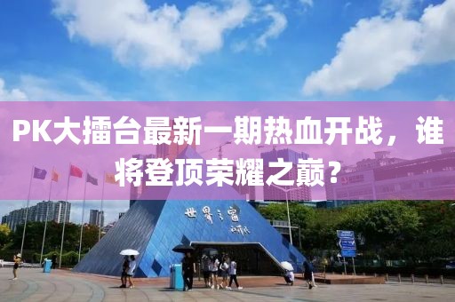 PK大擂臺最新一期熱血開戰(zhàn)，誰將登頂榮耀之巔？