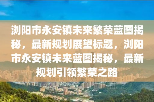 瀏陽(yáng)市永安鎮(zhèn)未來(lái)繁榮藍(lán)圖揭秘，最新規(guī)劃展望標(biāo)題，瀏陽(yáng)市永安鎮(zhèn)未來(lái)藍(lán)圖揭秘，最新規(guī)劃引領(lǐng)繁榮之路