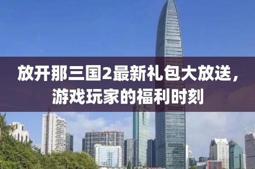放開那三國2最新禮包大放送，游戲玩家的福利時刻