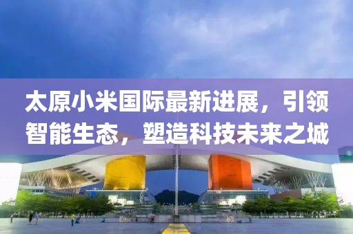 太原小米國際最新進展，引領(lǐng)智能生態(tài)，塑造科技未來之城