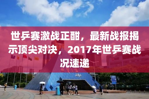 世乒賽激戰(zhàn)正酣，最新戰(zhàn)報(bào)揭示頂尖對(duì)決，2017年世乒賽戰(zhàn)況速遞