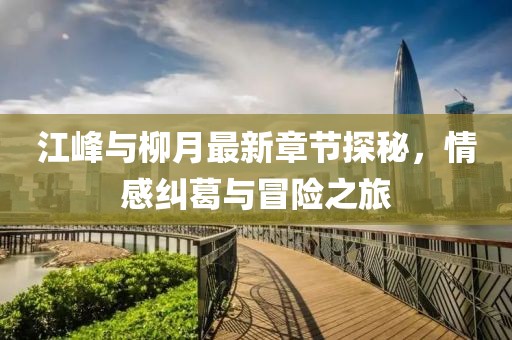 江峰與柳月最新章節(jié)探秘，情感糾葛與冒險(xiǎn)之旅