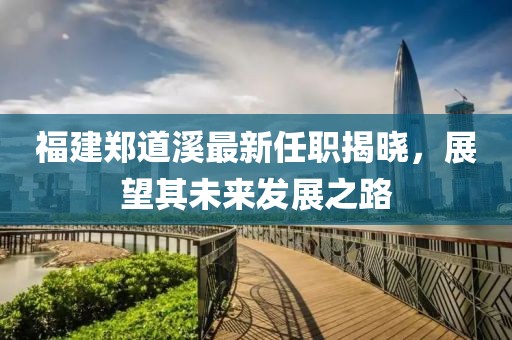福建鄭道溪最新任職揭曉，展望其未來發(fā)展之路