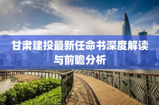 甘肅建投最新任命書深度解讀與前瞻分析