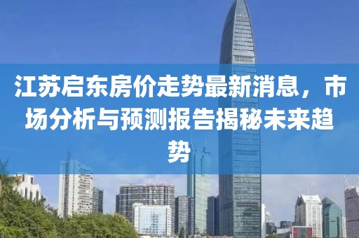 江蘇啟東房?jī)r(jià)走勢(shì)最新消息，市場(chǎng)分析與預(yù)測(cè)報(bào)告揭秘未來(lái)趨勢(shì)