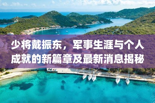 少將戴振東，軍事生涯與個(gè)人成就的新篇章及最新消息揭秘