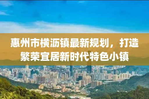 惠州市橫瀝鎮(zhèn)最新規(guī)劃，打造繁榮宜居新時(shí)代特色小鎮(zhèn)