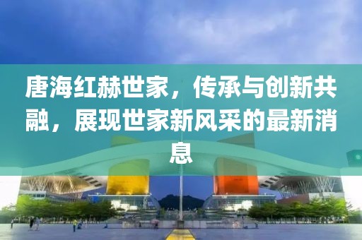 唐海紅赫世家，傳承與創(chuàng)新共融，展現(xiàn)世家新風(fēng)采的最新消息