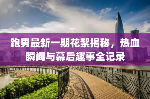 跑男最新一期花絮揭秘，熱血瞬間與幕后趣事全記錄