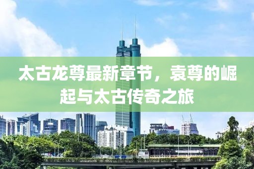 太古龍尊最新章節(jié)，袁尊的崛起與太古傳奇之旅