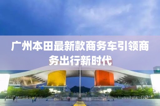 廣州本田最新款商務(wù)車引領(lǐng)商務(wù)出行新時(shí)代