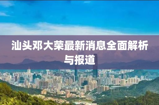 汕頭鄧大榮最新消息全面解析與報道