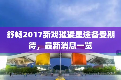 舒暢2017新戲璀璨星途備受期待，最新消息一覽