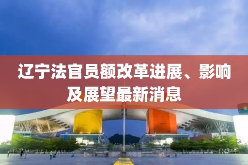 遼寧法官員額改革進展、影響及展望最新消息