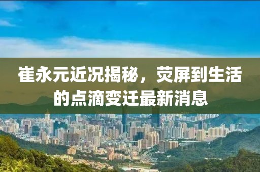 崔永元近況揭秘，熒屏到生活的點滴變遷最新消息
