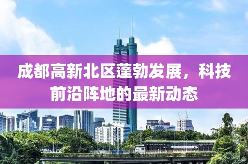 成都高新北區(qū)蓬勃發(fā)展，科技前沿陣地的最新動態(tài)