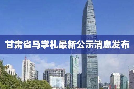 甘肅省馬學禮最新公示消息發(fā)布