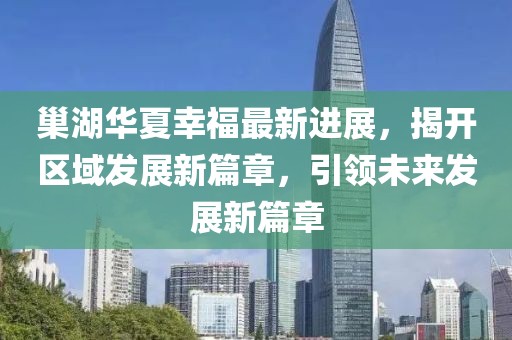 巢湖華夏幸福最新進(jìn)展，揭開區(qū)域發(fā)展新篇章，引領(lǐng)未來發(fā)展新篇章