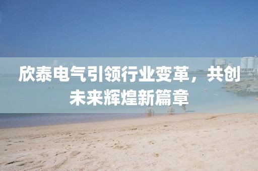 欣泰電氣引領(lǐng)行業(yè)變革，共創(chuàng)未來輝煌新篇章