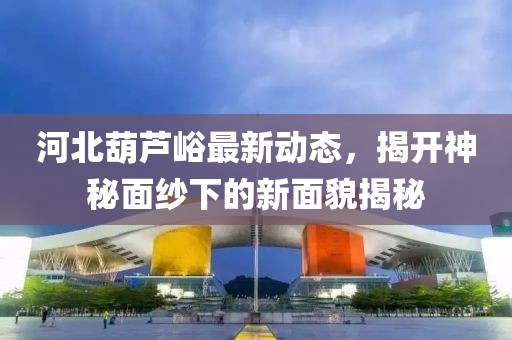 河北葫蘆峪最新動(dòng)態(tài)，揭開(kāi)神秘面紗下的新面貌揭秘