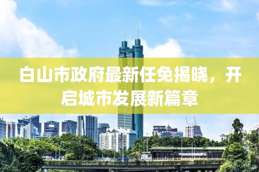 白山市政府最新任免揭曉，開啟城市發(fā)展新篇章
