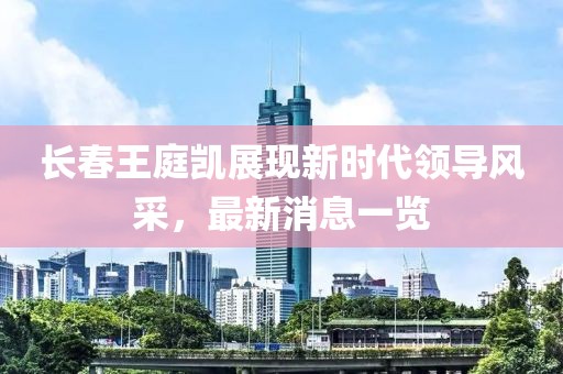 長春王庭凱展現(xiàn)新時(shí)代領(lǐng)導(dǎo)風(fēng)采，最新消息一覽