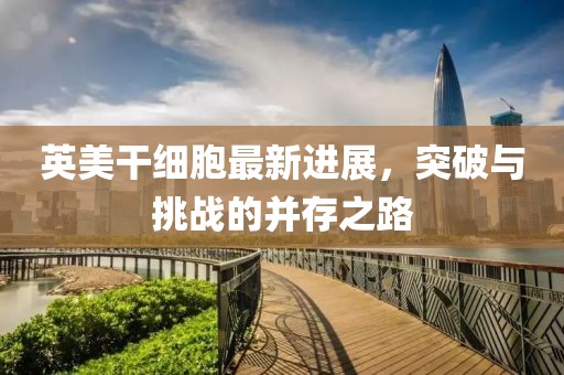 英美干細(xì)胞最新進(jìn)展，突破與挑戰(zhàn)的并存之路