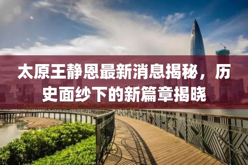 太原王靜恩最新消息揭秘，歷史面紗下的新篇章揭曉