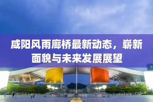 咸陽風(fēng)雨廊橋最新動態(tài)，嶄新面貌與未來發(fā)展展望