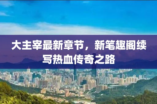 大主宰最新章節(jié)，新筆趣閣續(xù)寫熱血傳奇之路