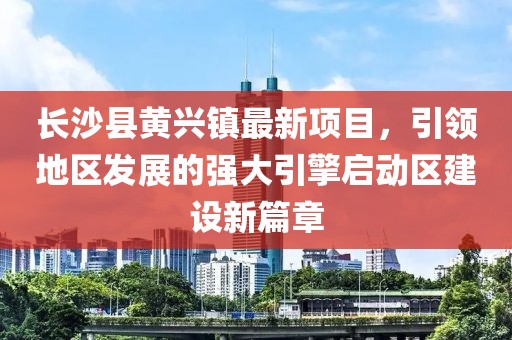 長沙縣黃興鎮(zhèn)最新項目，引領(lǐng)地區(qū)發(fā)展的強大引擎啟動區(qū)建設(shè)新篇章