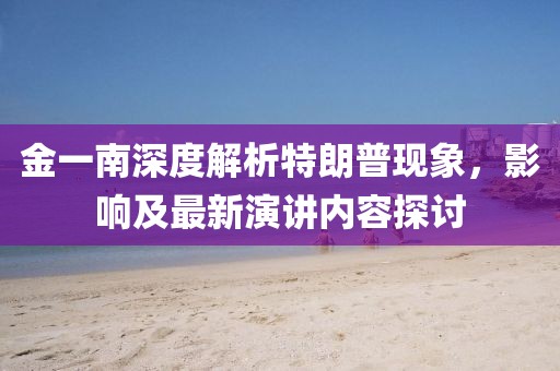 金一南深度解析特朗普現(xiàn)象，影響及最新演講內(nèi)容探討