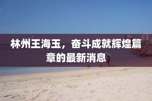 林州王海玉，奮斗成就輝煌篇章的最新消息