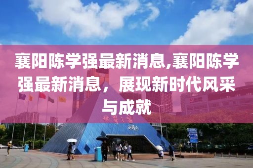 襄陽陳學(xué)強(qiáng)最新消息,襄陽陳學(xué)強(qiáng)最新消息，展現(xiàn)新時代風(fēng)采與成就