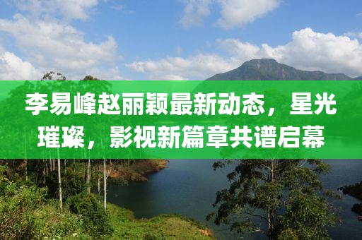李易峰趙麗穎最新動態(tài)，星光璀璨，影視新篇章共譜啟幕