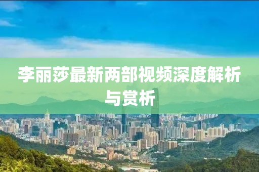 李麗莎最新兩部視頻深度解析與賞析