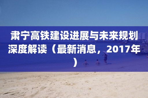 肅寧高鐵建設進展與未來規(guī)劃深度解讀（最新消息，2017年）