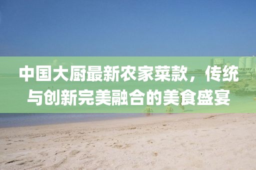 中國大廚最新農家菜款，傳統(tǒng)與創(chuàng)新完美融合的美食盛宴