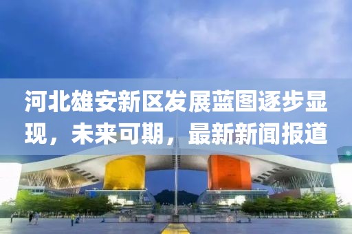 河北雄安新區(qū)發(fā)展藍(lán)圖逐步顯現(xiàn)，未來可期，最新新聞報道
