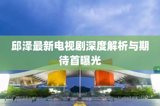 邱澤最新電視劇深度解析與期待首曝光
