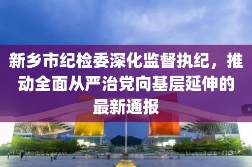 新鄉(xiāng)市紀檢委深化監(jiān)督執(zhí)紀，推動全面從嚴治黨向基層延伸的最新通報
