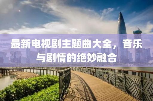 最新電視劇主題曲大全，音樂與劇情的絕妙融合