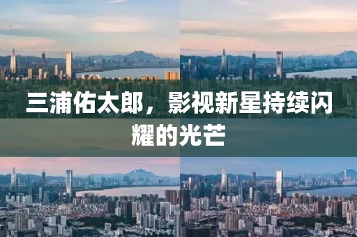 三浦佑太郎，影視新星持續(xù)閃耀的光芒