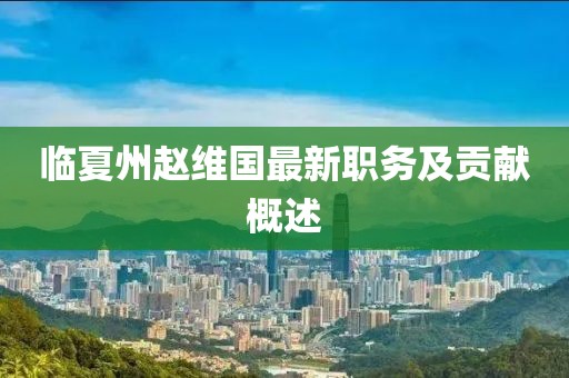 臨夏州趙維國(guó)最新職務(wù)及貢獻(xiàn)概述