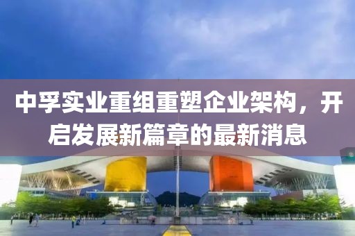 中孚實業(yè)重組重塑企業(yè)架構(gòu)，開啟發(fā)展新篇章的最新消息