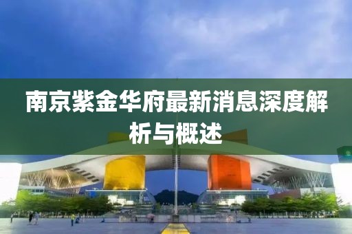 南京紫金華府最新消息深度解析與概述