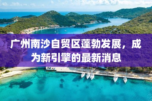 廣州南沙自貿區(qū)蓬勃發(fā)展，成為新引擎的最新消息