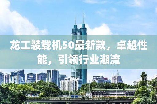 龍工裝載機(jī)50最新款，卓越性能，引領(lǐng)行業(yè)潮流