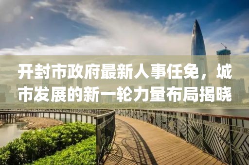 開封市政府最新人事任免，城市發(fā)展的新一輪力量布局揭曉